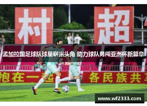 孟加拉国足球队球星崭露头角 助力球队勇闯亚洲杯新篇章